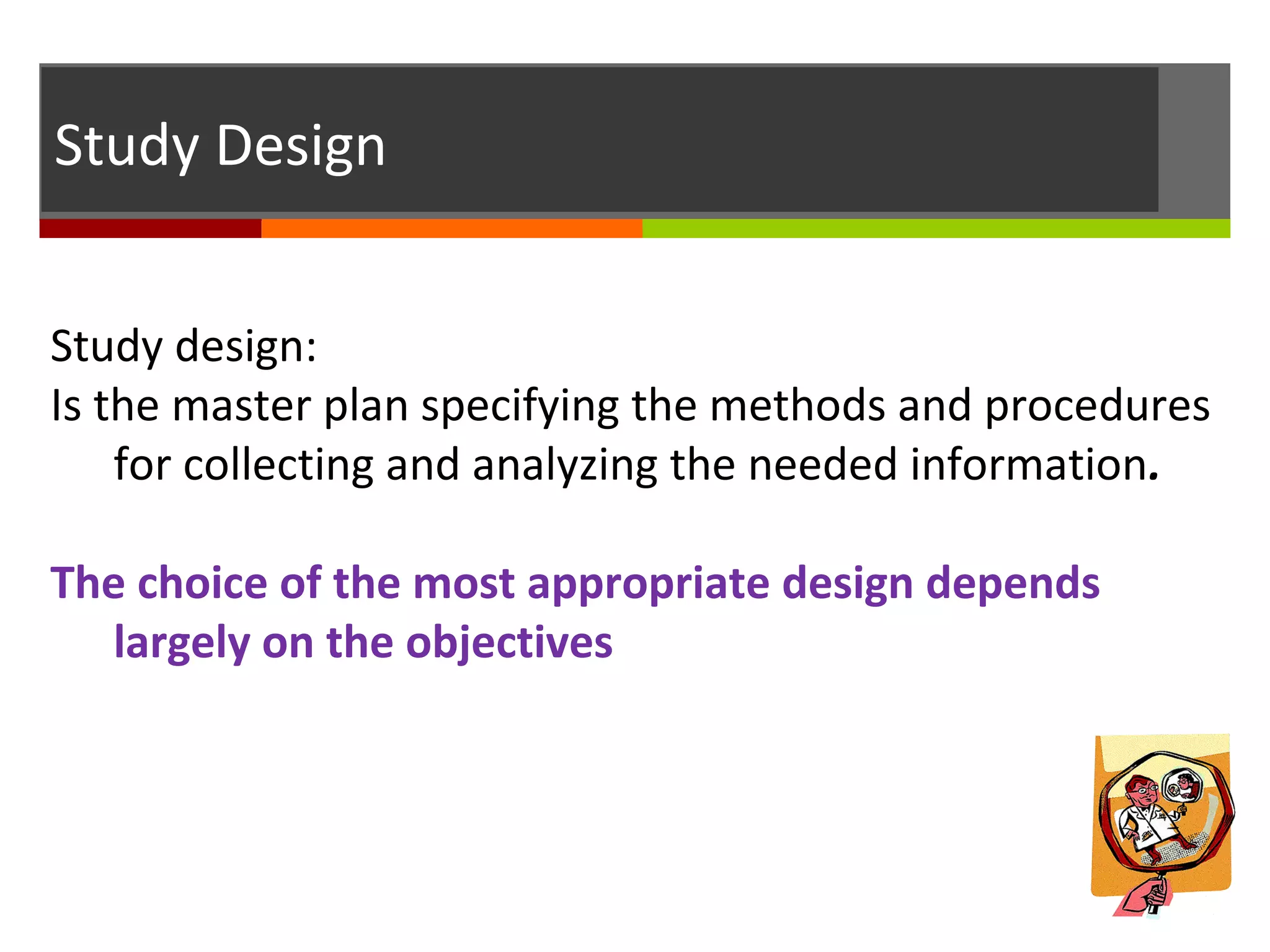 Study Design
Study design:
Is the master plan specifying the methods and procedures
for collecting and analyzing the needed information.
The choice of the most appropriate design depends
largely on the objectives
 