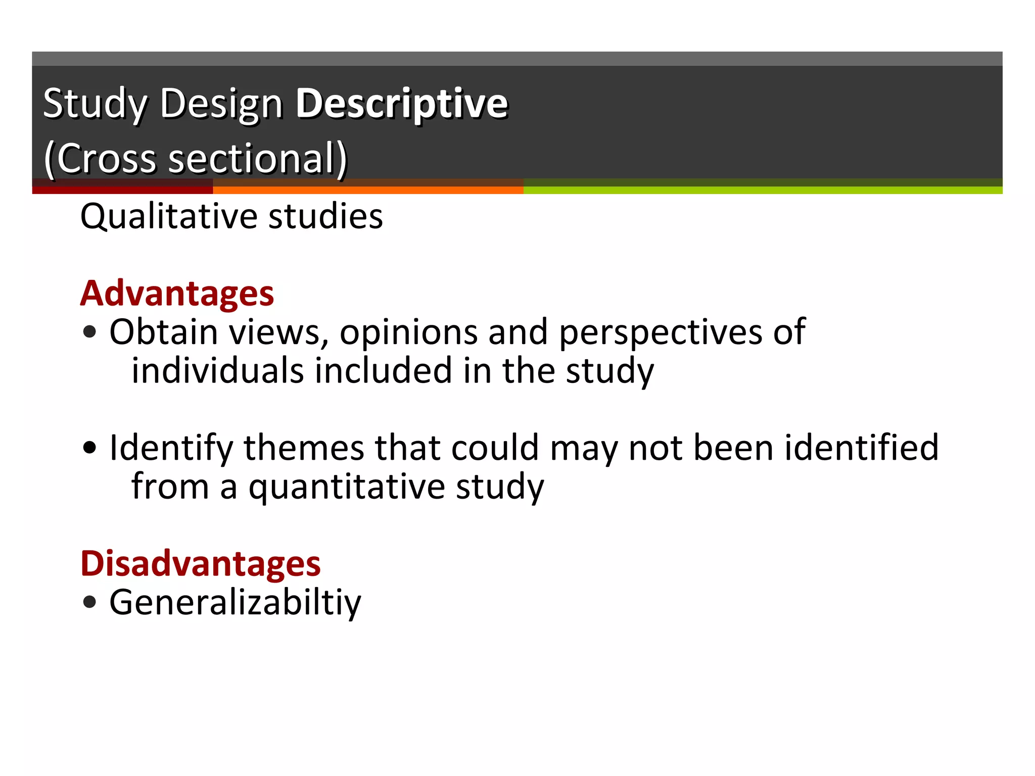 Study DesignStudy Design DescriptiveDescriptive
(Cross sectional)(Cross sectional)
Qualitative studies
Advantages
• Obtain views, opinions and perspectives of
individuals included in the study
• Identify themes that could may not been identified
from a quantitative study
Disadvantages
• Generalizabiltiy
 