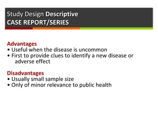 Study DesignStudy Design DescriptiveDescriptive
CASE REPORT/SERIESCASE REPORT/SERIES
Advantages
• Useful when the disease is uncommon
• First to provide clues to identify a new disease or
adverse effect
Disadvantages
• Usually small sample size
• Only of minor relevance to public health
 