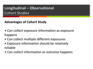 Longitudinal – ObservationalLongitudinal – Observational
Cohort StudiesCohort Studies
Advantages of Cohort Study
• Can collect exposure information as exposure
happens
• Can collect multiple different exposures
• Exposure information should be relatively
reliable
• Can collect information as outcome happens
 