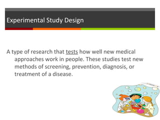 Experimental Study Design
A type of research that tests how well new medical
approaches work in people. These studies test new
methods of screening, prevention, diagnosis, or
treatment of a disease.
 
