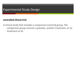 Experimental Study Design
controlled clinical trial
A clinical study that includes a comparison (control) group. The
comparison group receives a placebo, another treatment, or no
treatment at all.
 