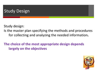 Study Design
Study design:
Is the master plan specifying the methods and procedures
for collecting and analyzing the needed information.
The choice of the most appropriate design depends
largely on the objectives
 