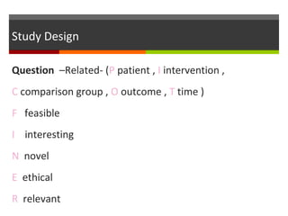 Study Design
Question –Related- (P patient , I intervention ,
C comparison group , O outcome , T time )
F feasible
I interesting
N novel
E ethical
R relevant
 