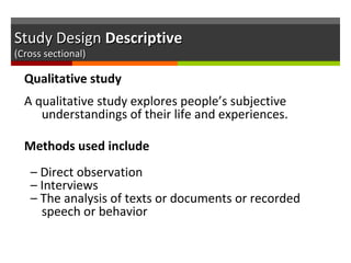 Study DesignStudy Design DescriptiveDescriptive
(Cross sectional)(Cross sectional)
Qualitative study
A qualitative study explores people’s subjective
understandings of their life and experiences.
Methods used include
– Direct observation
– Interviews
– The analysis of texts or documents or recorded
speech or behavior
 
