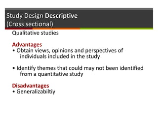 Study DesignStudy Design DescriptiveDescriptive
(Cross sectional)(Cross sectional)
Qualitative studies
Advantages
• Obtain views, opinions and perspectives of
individuals included in the study
• Identify themes that could may not been identified
from a quantitative study
Disadvantages
• Generalizabiltiy
 