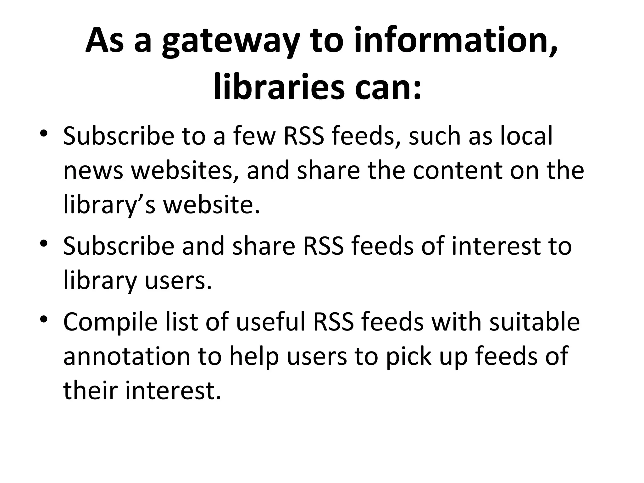 As a gateway to information, libraries can:  Subscribe to a few RSS feeds, such as local news websites, and share the content on the library’s website.  Subscribe and share RSS feeds of interest to library users. Compile list of useful RSS feeds with suitable annotation to help users to pick up feeds of their interest.  