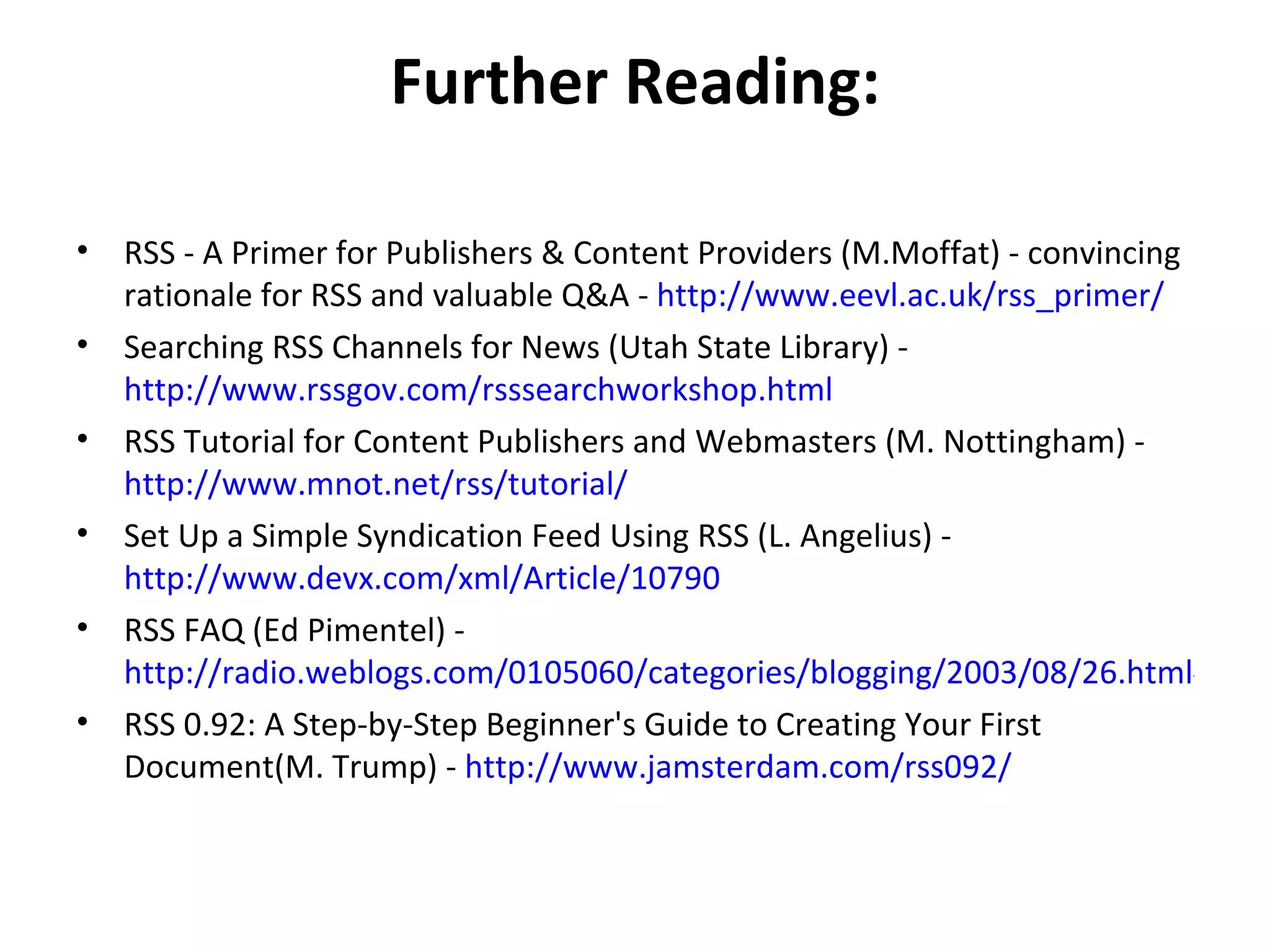 Further Reading: RSS - A Primer for Publishers & Content Providers (M.Moffat) - convincing rationale for RSS and valuable Q&A -  http://www.eevl.ac.uk/rss_primer/ Searching RSS Channels for News (Utah State Library) -  http://www.rssgov.com/rsssearchworkshop.html RSS Tutorial for Content Publishers and Webmasters (M. Nottingham) -  http://www.mnot.net/rss/tutorial/ Set Up a Simple Syndication Feed Using RSS (L. Angelius) -  http://www.devx.com/xml/Article/10790 RSS FAQ (Ed Pimentel) -  http://radio.weblogs.com/0105060/categories/blogging/2003/08/26.html#a1637 RSS 0.92: A Step-by-Step Beginner's Guide to Creating Your First Document(M. Trump) -  http://www.jamsterdam.com/rss092/ 