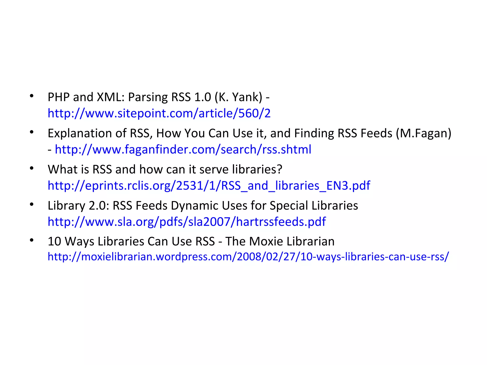 PHP and XML: Parsing RSS 1.0 (K. Yank) -  http://www.sitepoint.com/article/560/2 Explanation of RSS, How You Can Use it, and Finding RSS Feeds (M.Fagan) -  http://www.faganfinder.com/search/rss.shtml What is RSS and how can it serve libraries?  http://eprints.rclis.org/2531/1/RSS_and_libraries_EN3.pdf Library 2.0: RSS Feeds Dynamic Uses for Special Libraries  http://www.sla.org/pdfs/sla2007/hartrssfeeds.pdf 10 Ways Libraries Can Use RSS -  The Moxie Librarian  http://moxielibrarian.wordpress.com/2008/02/27/10-ways-libraries-can-use-rss/ 