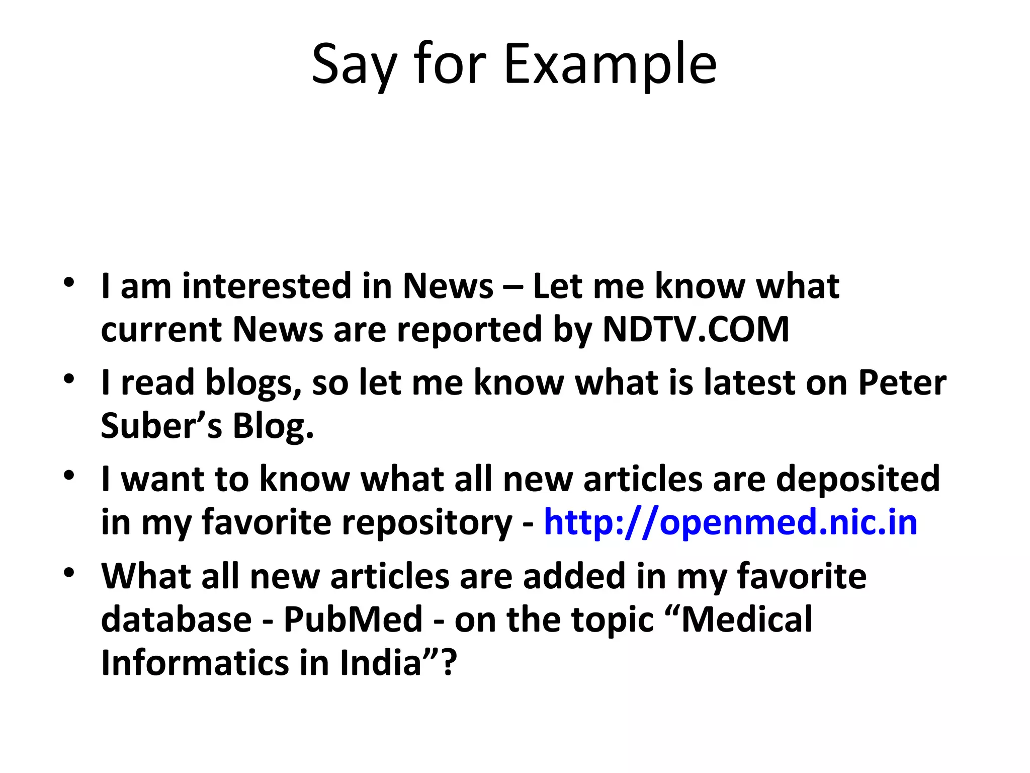 Say for Example I am interested in News – Let me know what current News are reported by NDTV.COM I read blogs, so let me know what is latest on Peter Suber’s Blog. I want to know what all new articles are deposited in my favorite repository -  http://openmed.nic.in What all new articles are added in my favorite database - PubMed - on the topic “Medical Informatics in India”? 