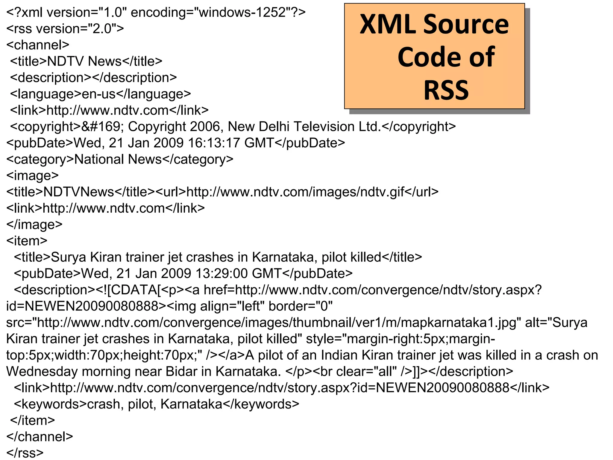 XML Source Code of RSS <?xml version="1.0" encoding="windows-1252"?> <rss version="2.0"> <channel> <title>NDTV News</title> <description></description> <language>en-us</language> <link>http://www.ndtv.com</link> <copyright>© Copyright 2006, New Delhi Television Ltd.</copyright>  <pubDate>Wed, 21 Jan 2009 16:13:17 GMT</pubDate>  <category>National News</category>  <image> <title>NDTVNews</title><url>http://www.ndtv.com/images/ndtv.gif</url> <link>http://www.ndtv.com</link> </image>  <item> <title>Surya Kiran trainer jet crashes in Karnataka, pilot killed</title> <pubDate>Wed, 21 Jan 2009 13:29:00 GMT</pubDate> <description><![CDATA[<p><a href=http://www.ndtv.com/convergence/ndtv/story.aspx?id=NEWEN20090080888><img align="left" border="0" src="http://www.ndtv.com/convergence/images/thumbnail/ver1/m/mapkarnataka1.jpg" alt="Surya Kiran trainer jet crashes in Karnataka, pilot killed" style="margin-right:5px;margin-top:5px;width:70px;height:70px;" /></a>A pilot of an Indian Kiran trainer jet was killed in a crash on Wednesday morning near Bidar in Karnataka. </p><br clear="all" />]]></description> <link>http://www.ndtv.com/convergence/ndtv/story.aspx?id=NEWEN20090080888</link> <keywords>crash, pilot, Karnataka</keywords> </item> </channel> </rss> 