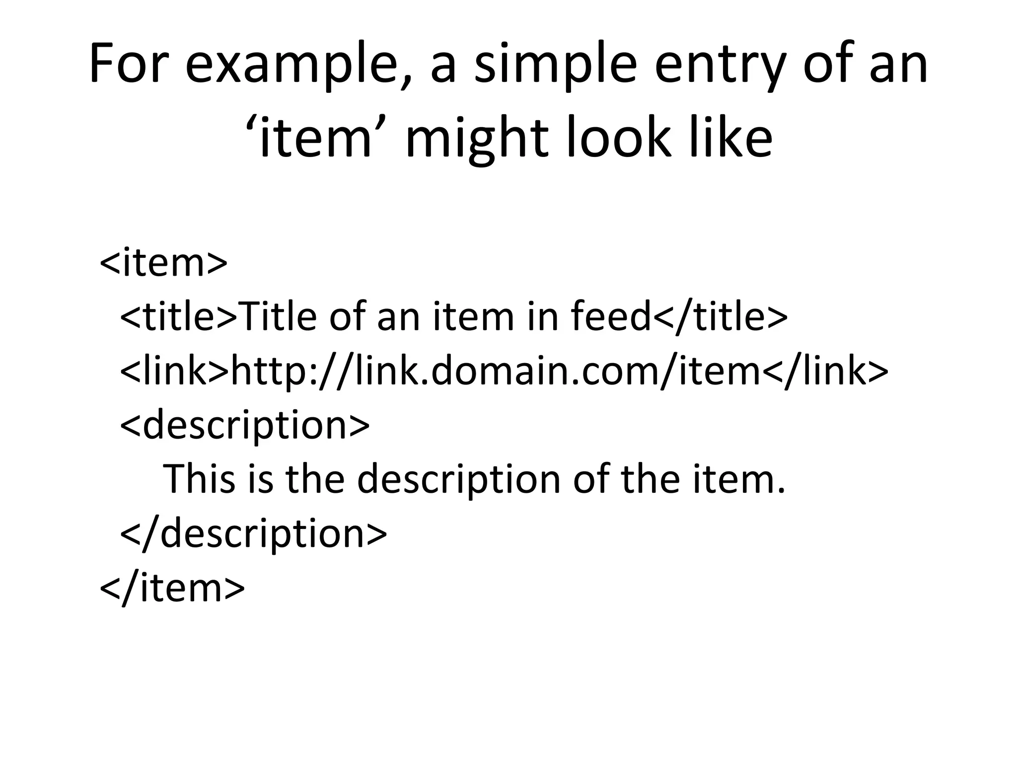 For example, a simple entry of an ‘item’ might look like <item>   <title>Title of an item in feed</title>   <link>http://link.domain.com/item</link>   <description> This is the description of the item.   </description> </item> 