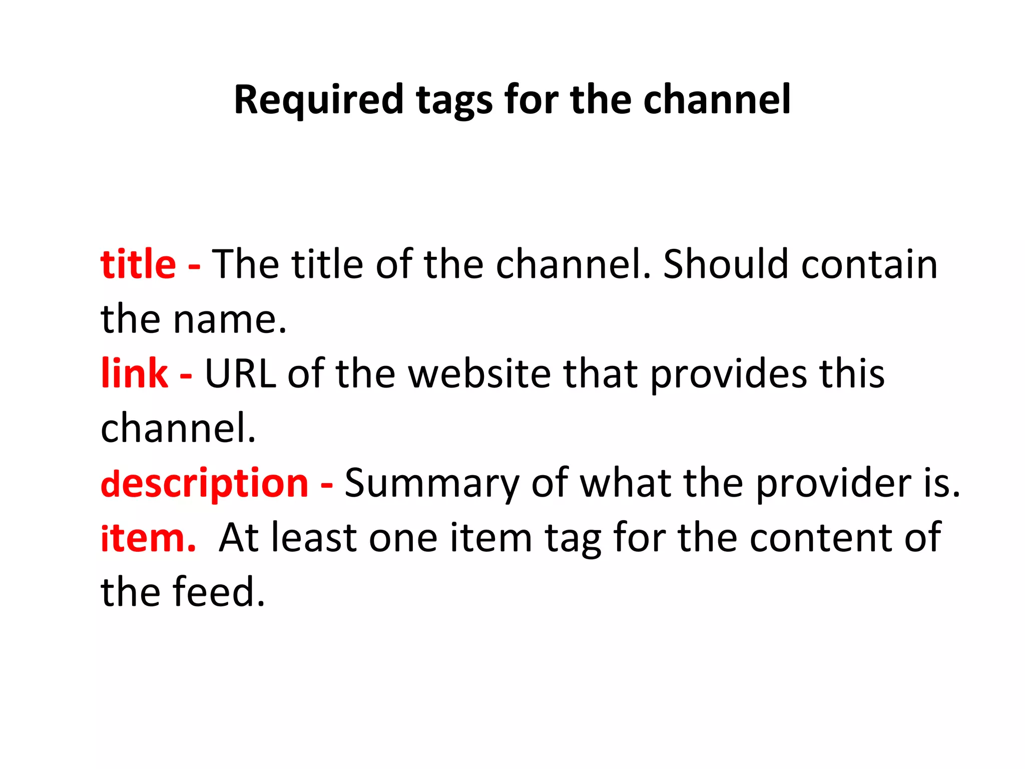   Required tags for the channel    title -  The title of the channel. Should contain the name. link -   URL of the website that provides this channel. d escription -   Summary of what the provider is. i tem.   At least one item tag for the content of the feed. 