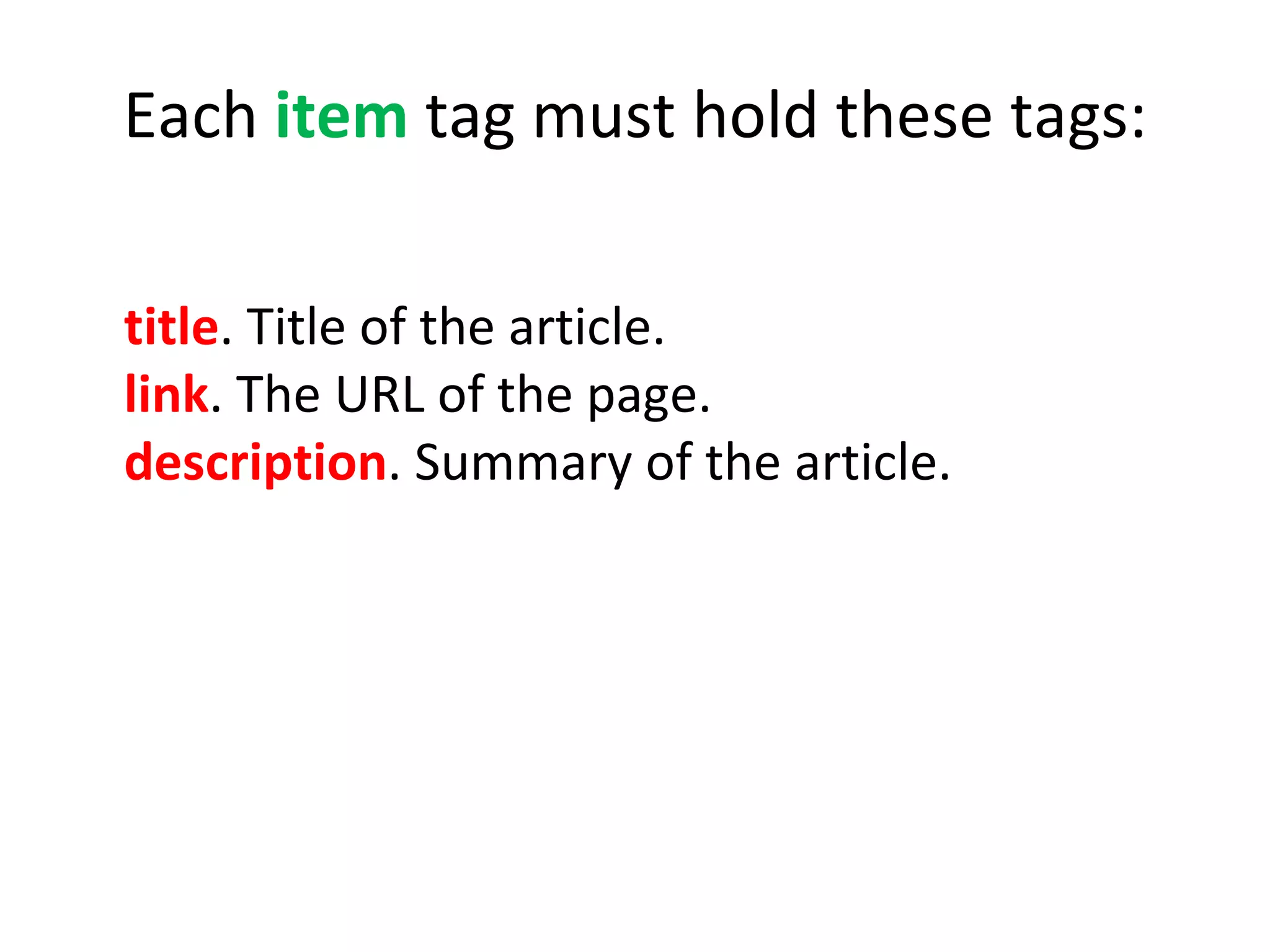 Each  item  tag must hold these tags: title . Title of the article. link . The URL of the page. description .   Summary of the article.     