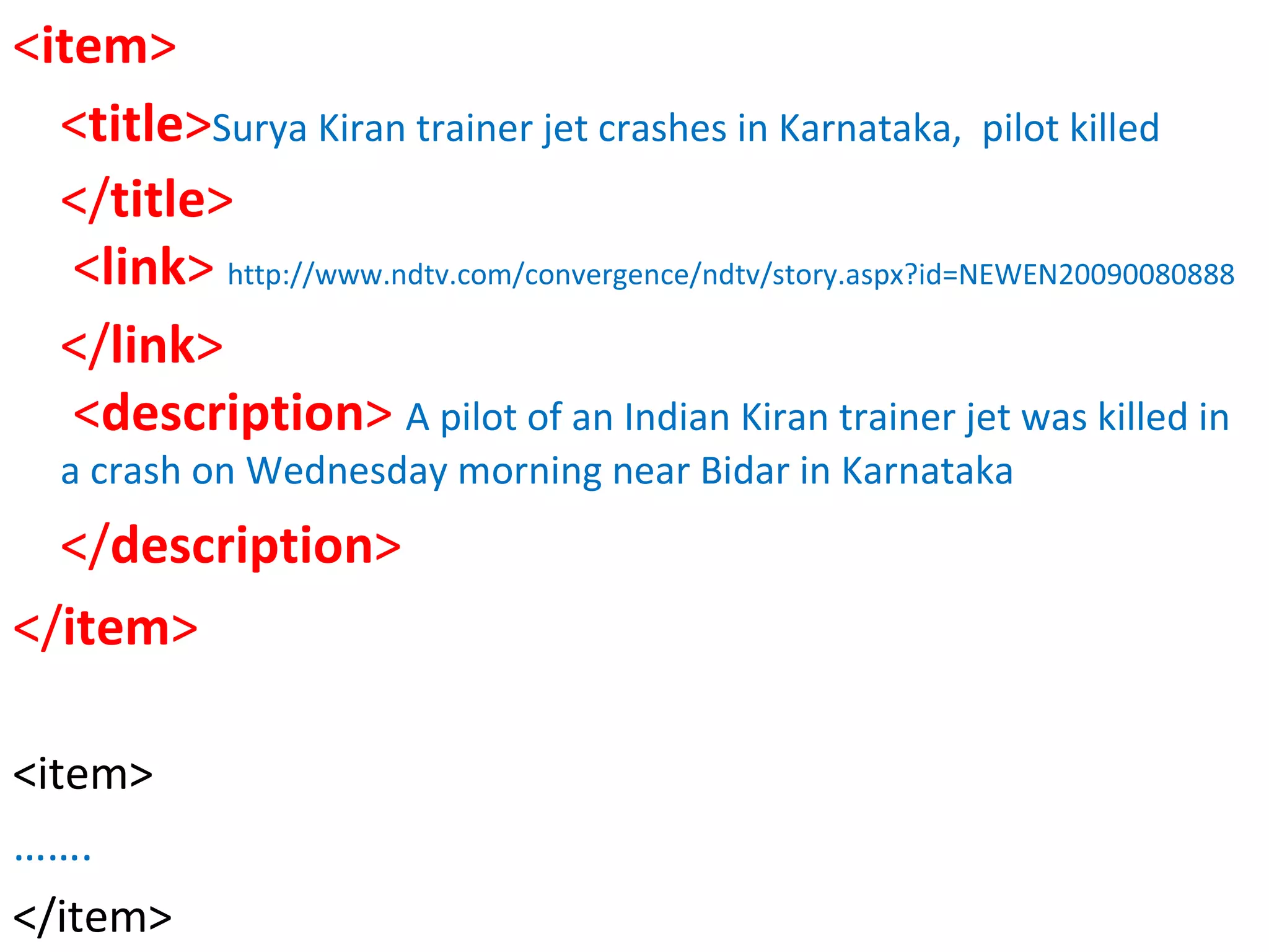 < item >   < title > Surya Kiran trainer jet crashes in Karnataka,  pilot killed </ title >             < link >  http://www.ndtv.com/convergence/ndtv/story.aspx?id=NEWEN20090080888 </ link >     < description >  A pilot of an Indian Kiran trainer jet was killed in a crash on Wednesday morning near Bidar in Karnataka </ description >  </ item > <item> …… . </item> 