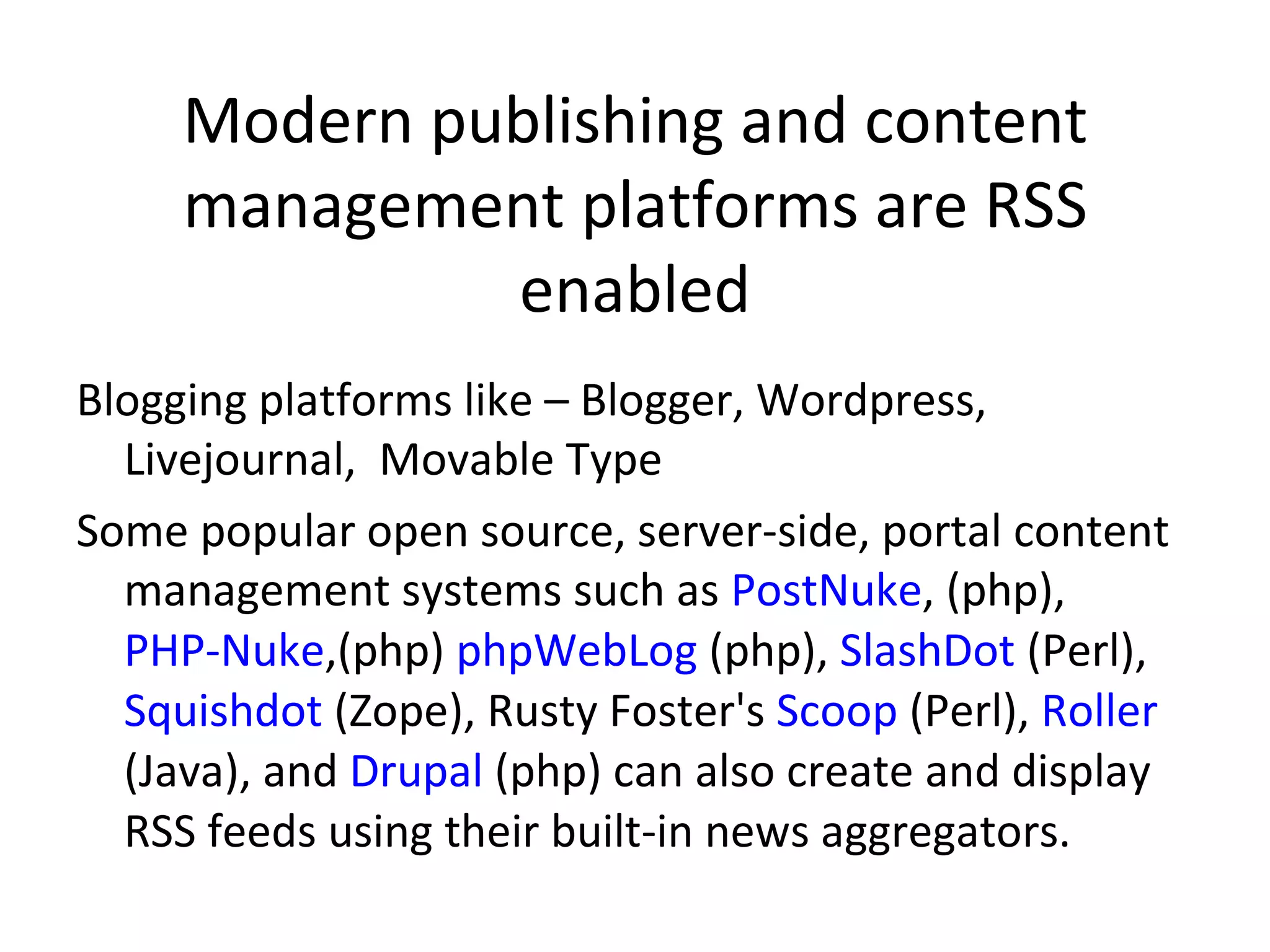 Modern publishing and content management platforms are RSS enabled Blogging platforms like – Blogger, Wordpress, Livejournal,  Movable Type Some popular open source, server-side, portal content management systems such as  PostNuke , (php),  PHP-Nuke ,(php)  phpWebLog  (php),  SlashDot  (Perl),  Squishdot  (Zope), Rusty Foster's  Scoop  (Perl),  Roller  (Java), and  Drupal  (php) can also create and display RSS feeds using their built-in news aggregators. 