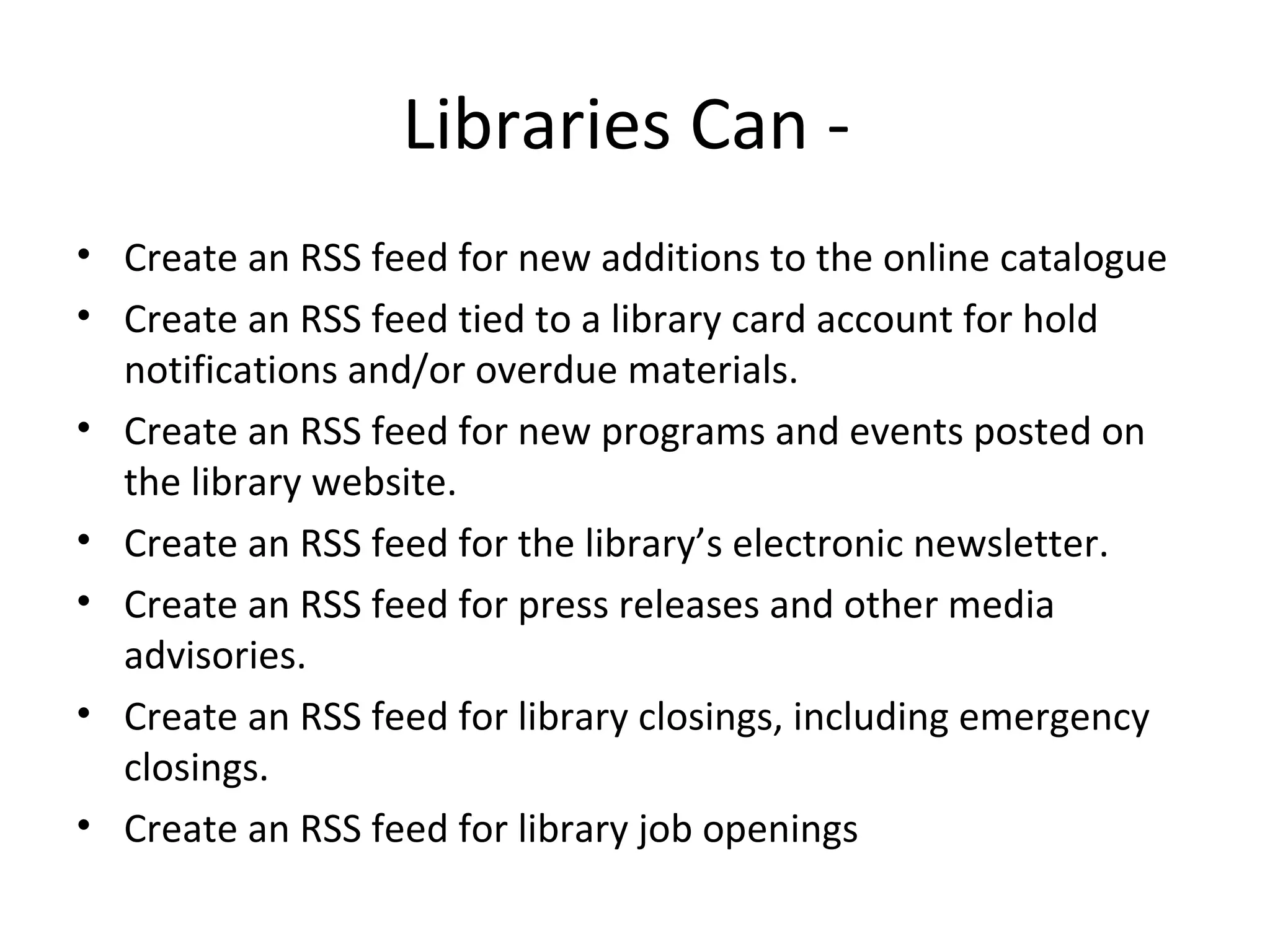 Libraries Can -  Create an RSS feed for new additions to the online catalogue Create an RSS feed tied to a library card account for hold notifications and/or overdue materials. Create an RSS feed for new programs and events posted on the library website. Create an RSS feed for the library’s electronic newsletter. Create an RSS feed for press releases and other media advisories. Create an RSS feed for library closings, including emergency closings. Create an RSS feed for library job openings 