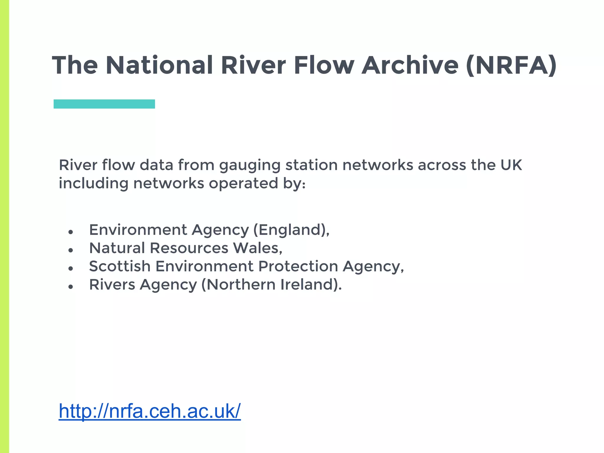 The National River Flow Archive (NRFA)
River flow data from gauging station networks across the UK
including networks operated by:
● Environment Agency (England),
● Natural Resources Wales,
● Scottish Environment Protection Agency,
● Rivers Agency (Northern Ireland).
http://nrfa.ceh.ac.uk/
 