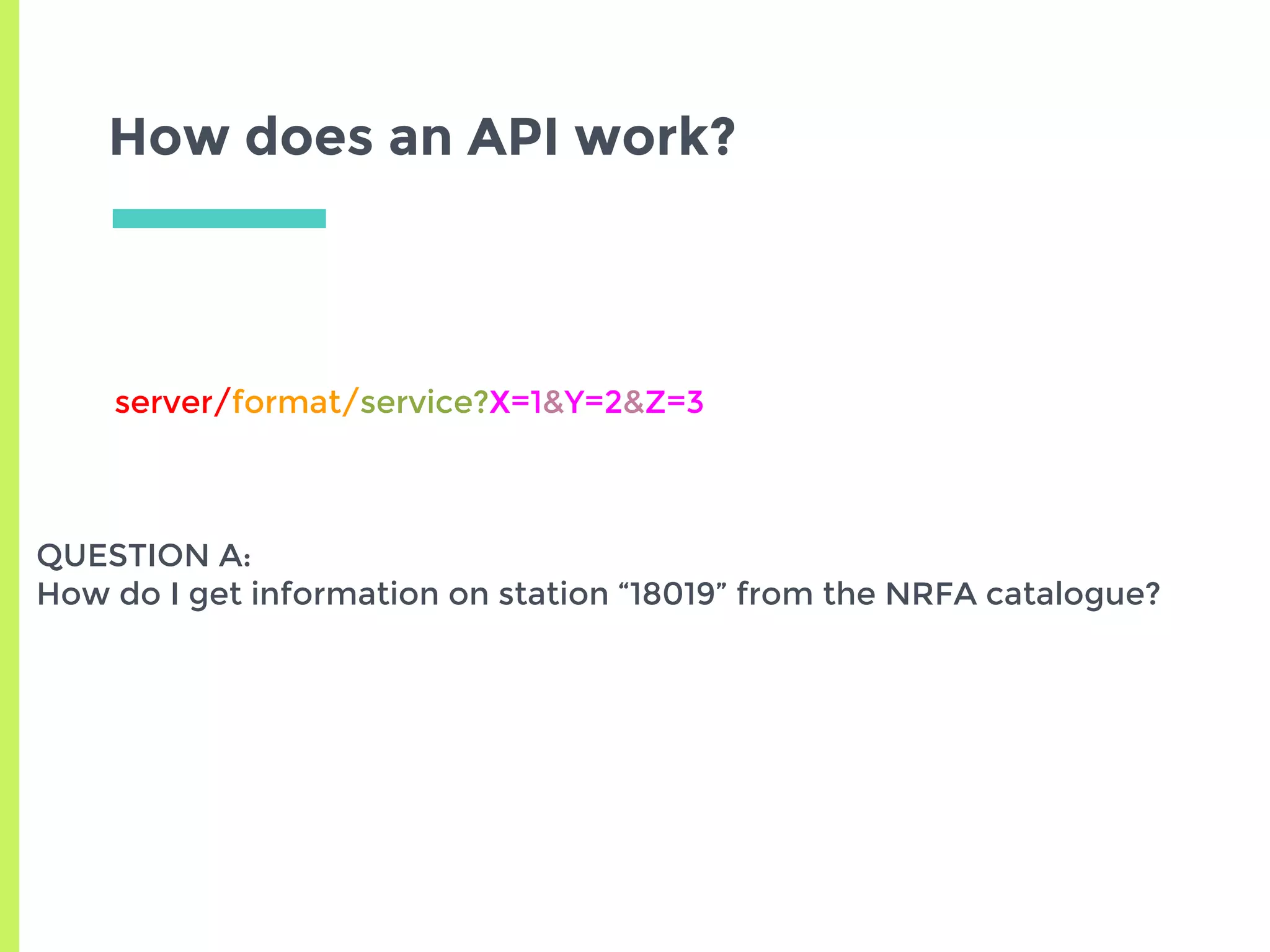 How does an API work?
server/format/service?X=1&Y=2&Z=3
QUESTION A:
How do I get information on station “18019” from the NRFA catalogue?
 