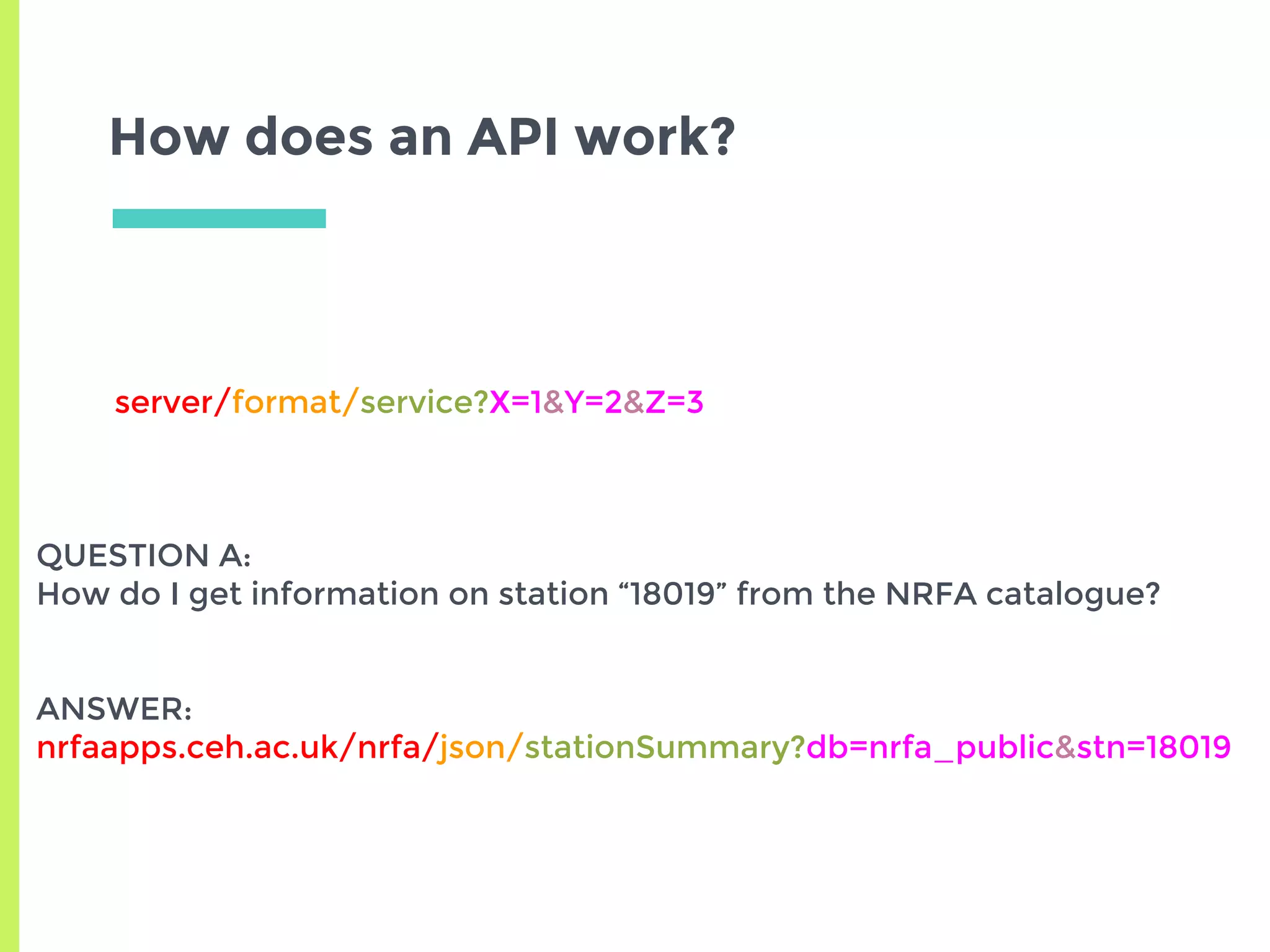 How does an API work?
server/format/service?X=1&Y=2&Z=3
QUESTION A:
How do I get information on station “18019” from the NRFA catalogue?
ANSWER:
nrfaapps.ceh.ac.uk/nrfa/json/stationSummary?db=nrfa_public&stn=18019
 