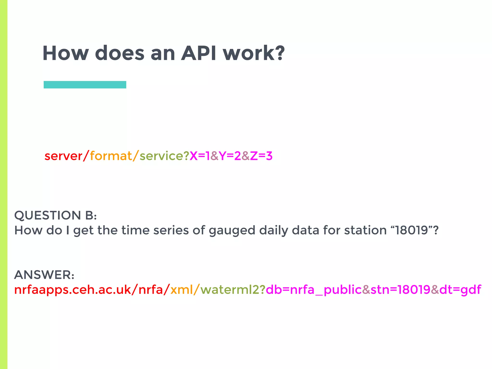 How does an API work?
server/format/service?X=1&Y=2&Z=3
QUESTION B:
How do I get the time series of gauged daily data for station “18019”?
ANSWER:
nrfaapps.ceh.ac.uk/nrfa/xml/waterml2?db=nrfa_public&stn=18019&dt=gdf
 