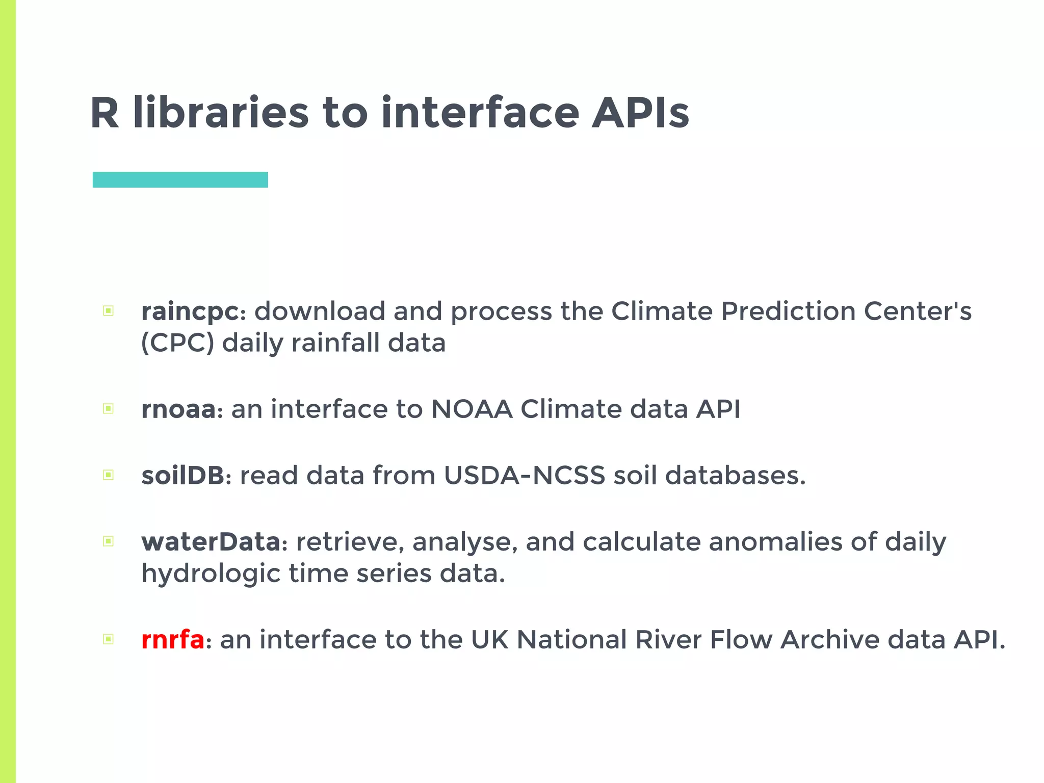 R libraries to interface APIs
▣ raincpc: download and process the Climate Prediction Center's
(CPC) daily rainfall data
▣ rnoaa: an interface to NOAA Climate data API
▣ soilDB: read data from USDA-NCSS soil databases.
▣ waterData: retrieve, analyse, and calculate anomalies of daily
hydrologic time series data.
▣ rnrfa: an interface to the UK National River Flow Archive data API.
 
