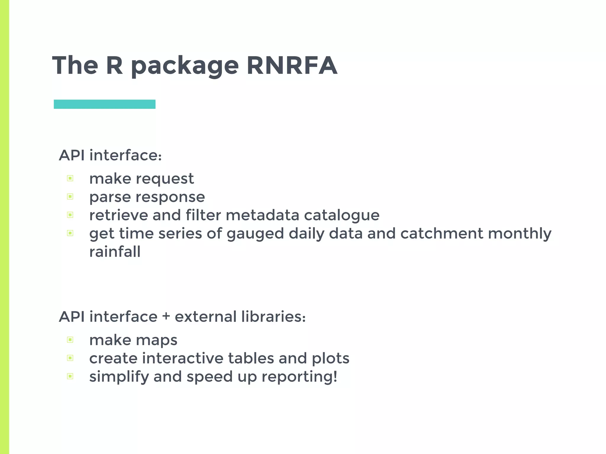 The R package RNRFA
API interface:
▣ make request
▣ parse response
▣ retrieve and filter metadata catalogue
▣ get time series of gauged daily data and catchment monthly
rainfall
API interface + external libraries:
▣ make maps
▣ create interactive tables and plots
▣ simplify and speed up reporting!
 