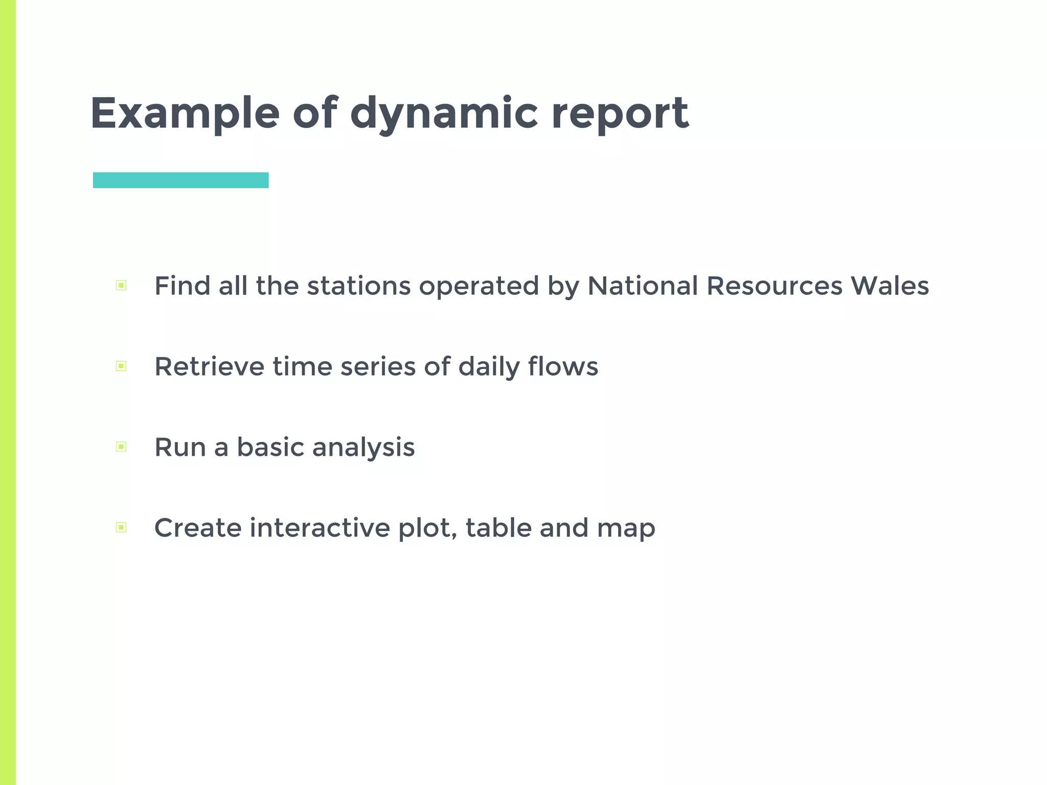 Example of dynamic report
▣ Find all the stations operated by National Resources Wales
▣ Retrieve time series of daily flows
▣ Run a basic analysis
▣ Create interactive plot, table and map
 