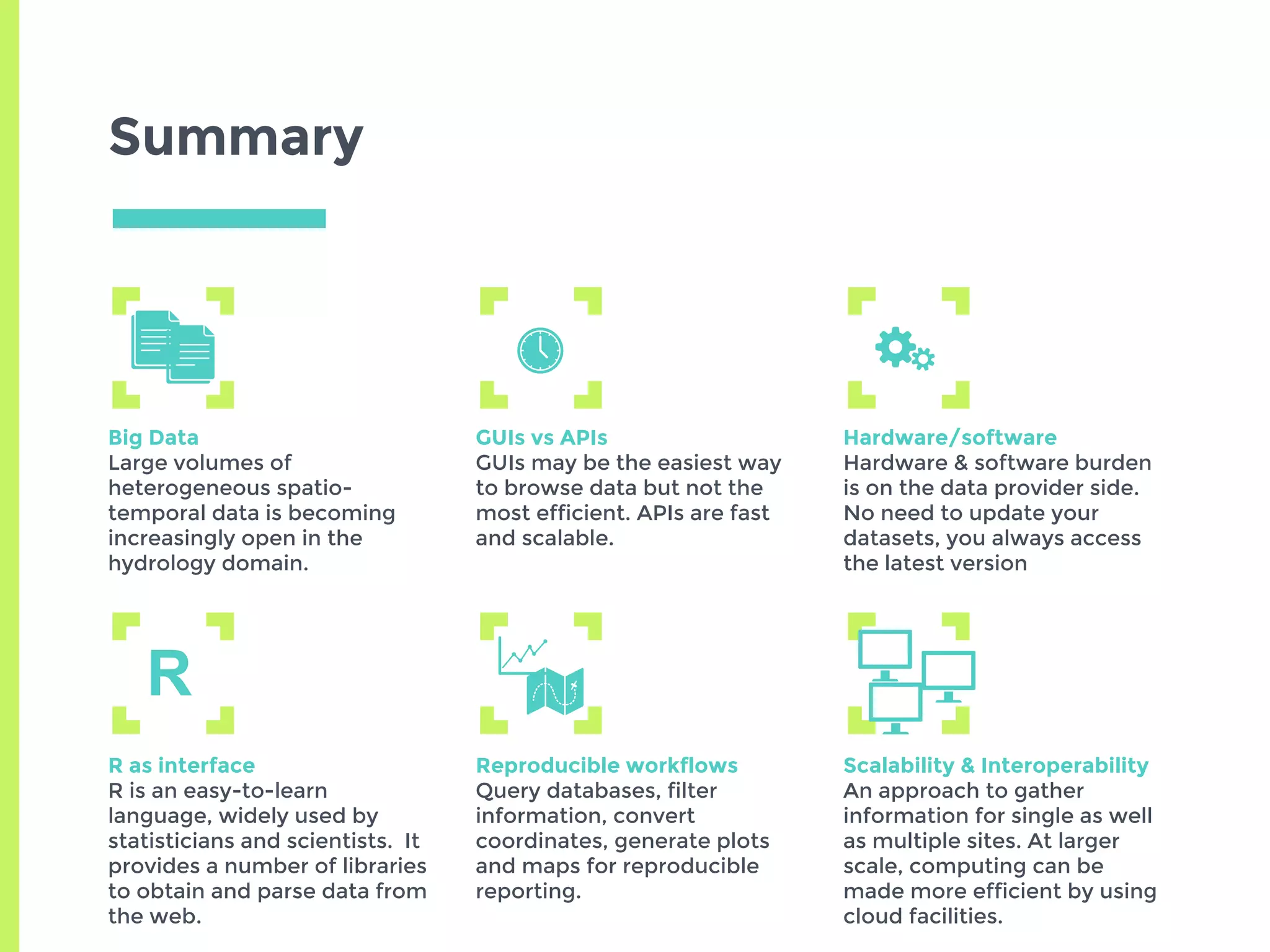 Summary
Big Data
Large volumes of
heterogeneous spatio-
temporal data is becoming
increasingly open in the
hydrology domain.
GUIs vs APIs
GUIs may be the easiest way
to browse data but not the
most efficient. APIs are fast
and scalable.
Hardware/software
Hardware & software burden
is on the data provider side.
No need to update your
datasets, you always access
the latest version
R as interface
R is an easy-to-learn
language, widely used by
statisticians and scientists. It
provides a number of libraries
to obtain and parse data from
the web.
Reproducible workflows
Query databases, filter
information, convert
coordinates, generate plots
and maps for reproducible
reporting.
Scalability & Interoperability
An approach to gather
information for single as well
as multiple sites. At larger
scale, computing can be
made more efficient by using
cloud facilities.
R
 