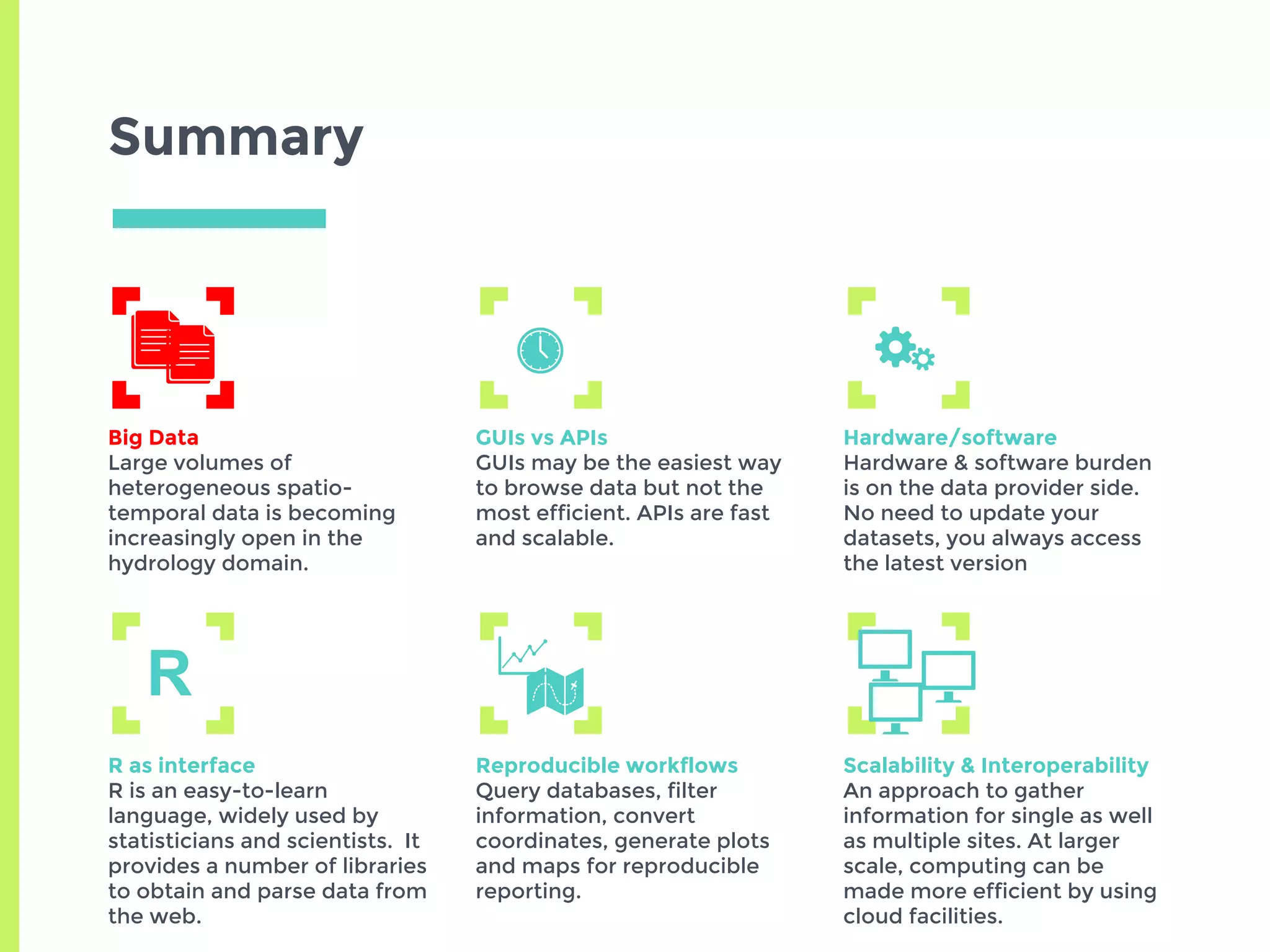 Summary
Big Data
Large volumes of
heterogeneous spatio-
temporal data is becoming
increasingly open in the
hydrology domain.
GUIs vs APIs
GUIs may be the easiest way
to browse data but not the
most efficient. APIs are fast
and scalable.
Hardware/software
Hardware & software burden
is on the data provider side.
No need to update your
datasets, you always access
the latest version
R as interface
R is an easy-to-learn
language, widely used by
statisticians and scientists. It
provides a number of libraries
to obtain and parse data from
the web.
Reproducible workflows
Query databases, filter
information, convert
coordinates, generate plots
and maps for reproducible
reporting.
Scalability & Interoperability
An approach to gather
information for single as well
as multiple sites. At larger
scale, computing can be
made more efficient by using
cloud facilities.
R
 