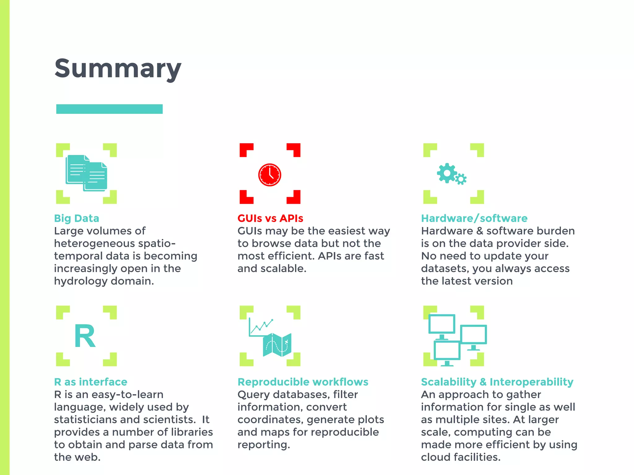 Summary
Big Data
Large volumes of
heterogeneous spatio-
temporal data is becoming
increasingly open in the
hydrology domain.
GUIs vs APIs
GUIs may be the easiest way
to browse data but not the
most efficient. APIs are fast
and scalable.
Hardware/software
Hardware & software burden
is on the data provider side.
No need to update your
datasets, you always access
the latest version
R as interface
R is an easy-to-learn
language, widely used by
statisticians and scientists. It
provides a number of libraries
to obtain and parse data from
the web.
Reproducible workflows
Query databases, filter
information, convert
coordinates, generate plots
and maps for reproducible
reporting.
Scalability & Interoperability
An approach to gather
information for single as well
as multiple sites. At larger
scale, computing can be
made more efficient by using
cloud facilities.
R
 