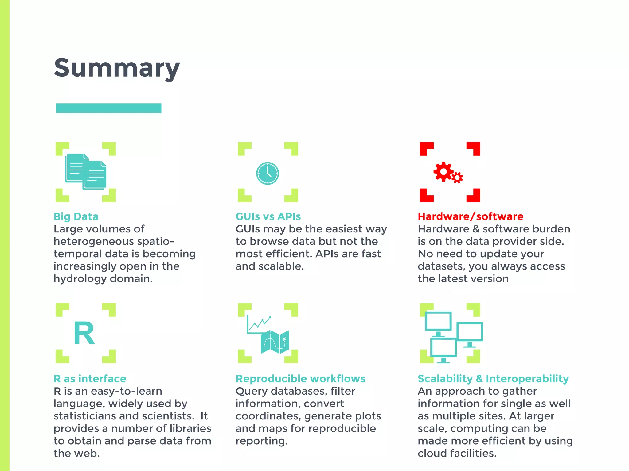 Summary
Big Data
Large volumes of
heterogeneous spatio-
temporal data is becoming
increasingly open in the
hydrology domain.
GUIs vs APIs
GUIs may be the easiest way
to browse data but not the
most efficient. APIs are fast
and scalable.
Hardware/software
Hardware & software burden
is on the data provider side.
No need to update your
datasets, you always access
the latest version
R as interface
R is an easy-to-learn
language, widely used by
statisticians and scientists. It
provides a number of libraries
to obtain and parse data from
the web.
Reproducible workflows
Query databases, filter
information, convert
coordinates, generate plots
and maps for reproducible
reporting.
Scalability & Interoperability
An approach to gather
information for single as well
as multiple sites. At larger
scale, computing can be
made more efficient by using
cloud facilities.
R
 