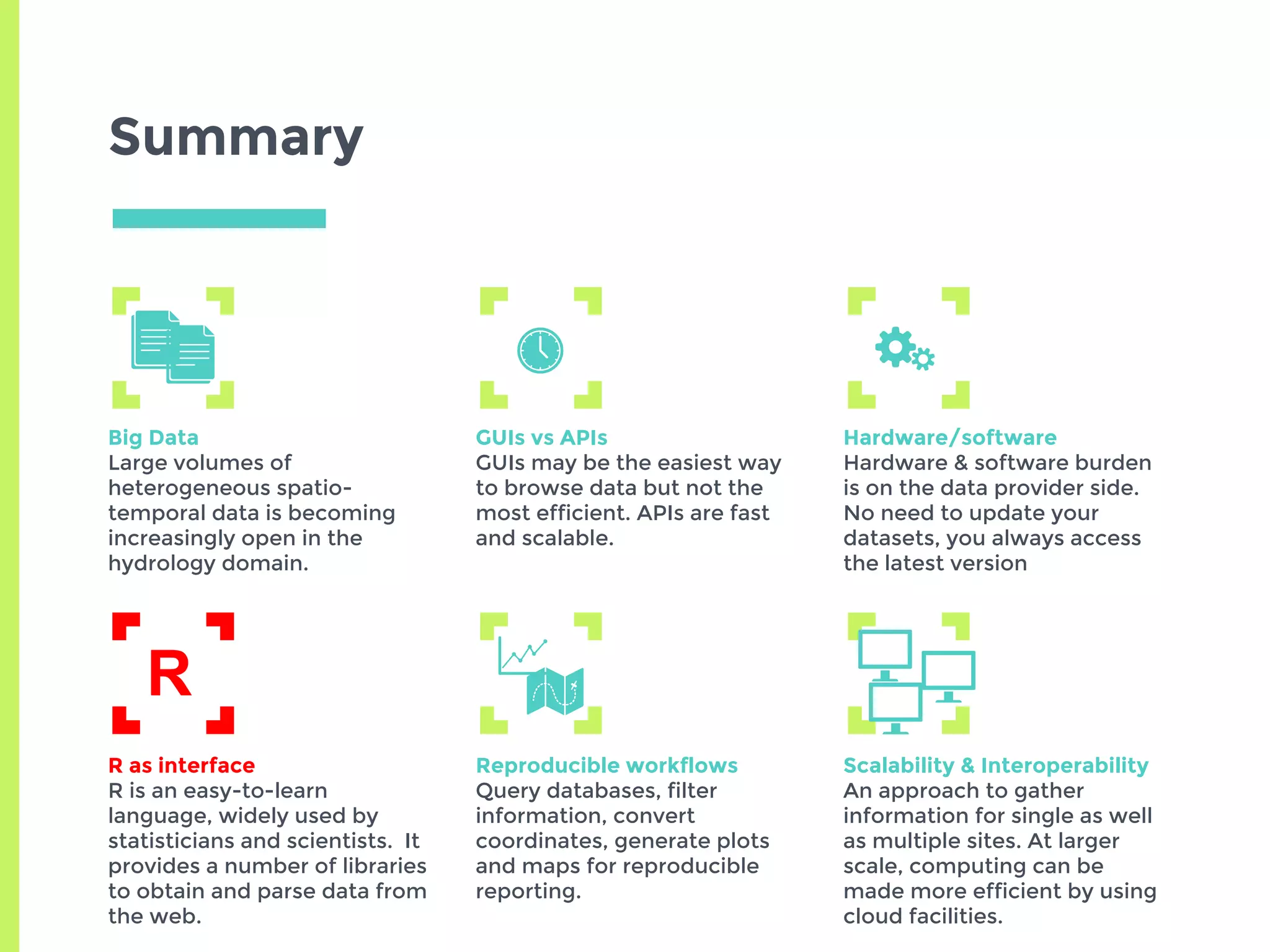 Summary
Big Data
Large volumes of
heterogeneous spatio-
temporal data is becoming
increasingly open in the
hydrology domain.
GUIs vs APIs
GUIs may be the easiest way
to browse data but not the
most efficient. APIs are fast
and scalable.
Hardware/software
Hardware & software burden
is on the data provider side.
No need to update your
datasets, you always access
the latest version
R as interface
R is an easy-to-learn
language, widely used by
statisticians and scientists. It
provides a number of libraries
to obtain and parse data from
the web.
Reproducible workflows
Query databases, filter
information, convert
coordinates, generate plots
and maps for reproducible
reporting.
Scalability & Interoperability
An approach to gather
information for single as well
as multiple sites. At larger
scale, computing can be
made more efficient by using
cloud facilities.
R
 