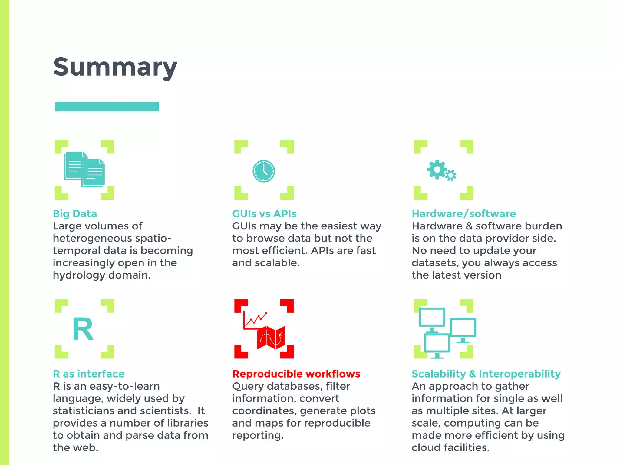 Summary
Big Data
Large volumes of
heterogeneous spatio-
temporal data is becoming
increasingly open in the
hydrology domain.
GUIs vs APIs
GUIs may be the easiest way
to browse data but not the
most efficient. APIs are fast
and scalable.
Hardware/software
Hardware & software burden
is on the data provider side.
No need to update your
datasets, you always access
the latest version
R as interface
R is an easy-to-learn
language, widely used by
statisticians and scientists. It
provides a number of libraries
to obtain and parse data from
the web.
Reproducible workflows
Query databases, filter
information, convert
coordinates, generate plots
and maps for reproducible
reporting.
Scalability & Interoperability
An approach to gather
information for single as well
as multiple sites. At larger
scale, computing can be
made more efficient by using
cloud facilities.
R
 