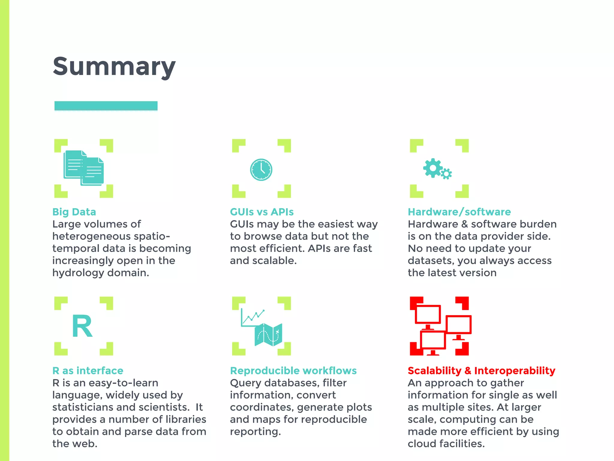 Summary
Big Data
Large volumes of
heterogeneous spatio-
temporal data is becoming
increasingly open in the
hydrology domain.
GUIs vs APIs
GUIs may be the easiest way
to browse data but not the
most efficient. APIs are fast
and scalable.
Hardware/software
Hardware & software burden
is on the data provider side.
No need to update your
datasets, you always access
the latest version
R as interface
R is an easy-to-learn
language, widely used by
statisticians and scientists. It
provides a number of libraries
to obtain and parse data from
the web.
Reproducible workflows
Query databases, filter
information, convert
coordinates, generate plots
and maps for reproducible
reporting.
Scalability & Interoperability
An approach to gather
information for single as well
as multiple sites. At larger
scale, computing can be
made more efficient by using
cloud facilities.
R
 