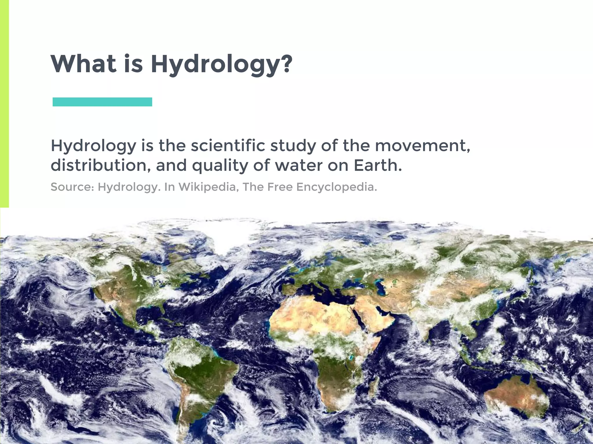 What is Hydrology?
Hydrology is the scientific study of the movement,
distribution, and quality of water on Earth.
Source: Hydrology. In Wikipedia, The Free Encyclopedia.
 
