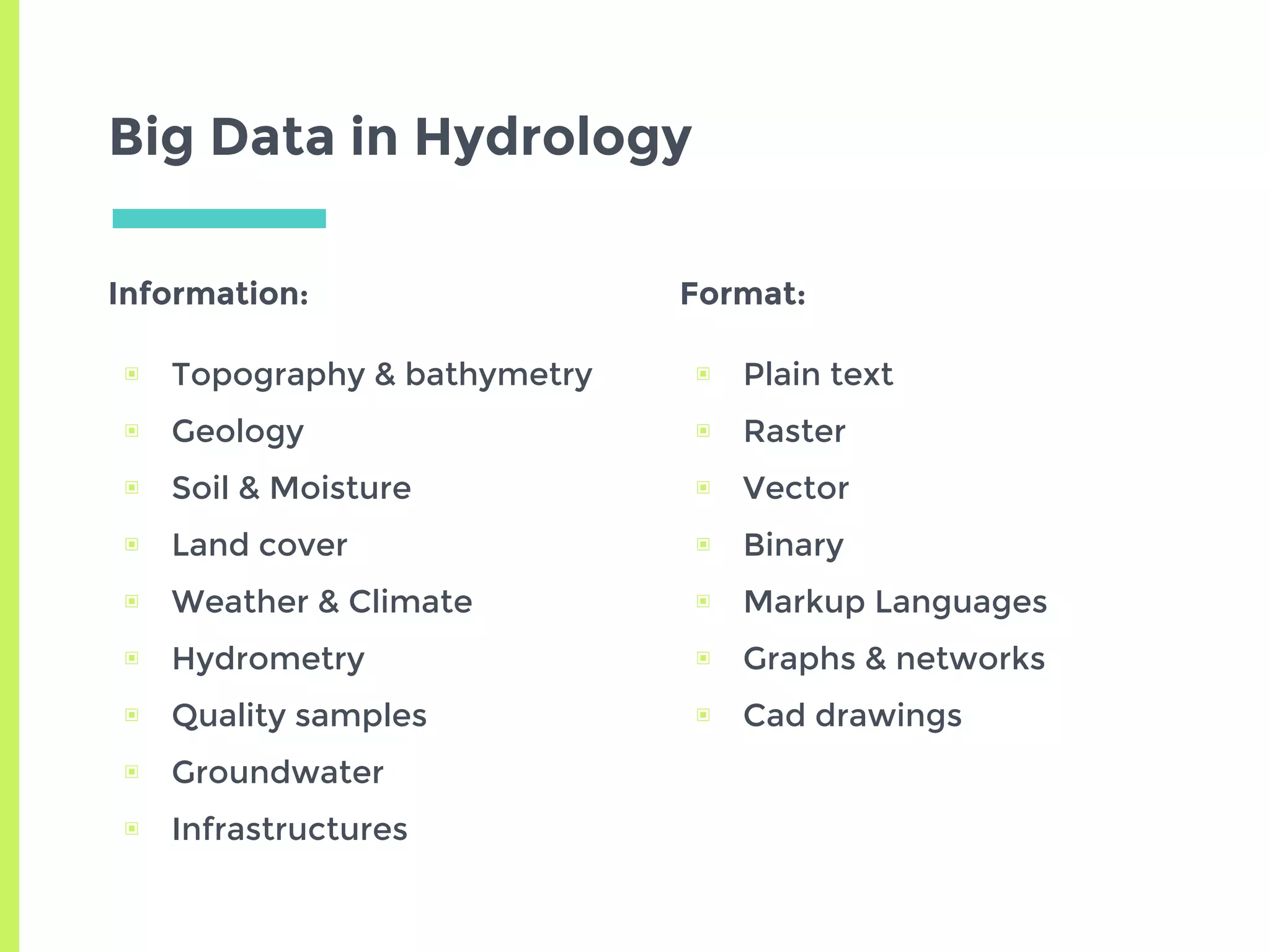 Big Data in Hydrology
Information:
▣ Topography & bathymetry
▣ Geology
▣ Soil & Moisture
▣ Land cover
▣ Weather & Climate
▣ Hydrometry
▣ Quality samples
▣ Groundwater
▣ Infrastructures
Format:
▣ Plain text
▣ Raster
▣ Vector
▣ Binary
▣ Markup Languages
▣ Graphs & networks
▣ Cad drawings
 