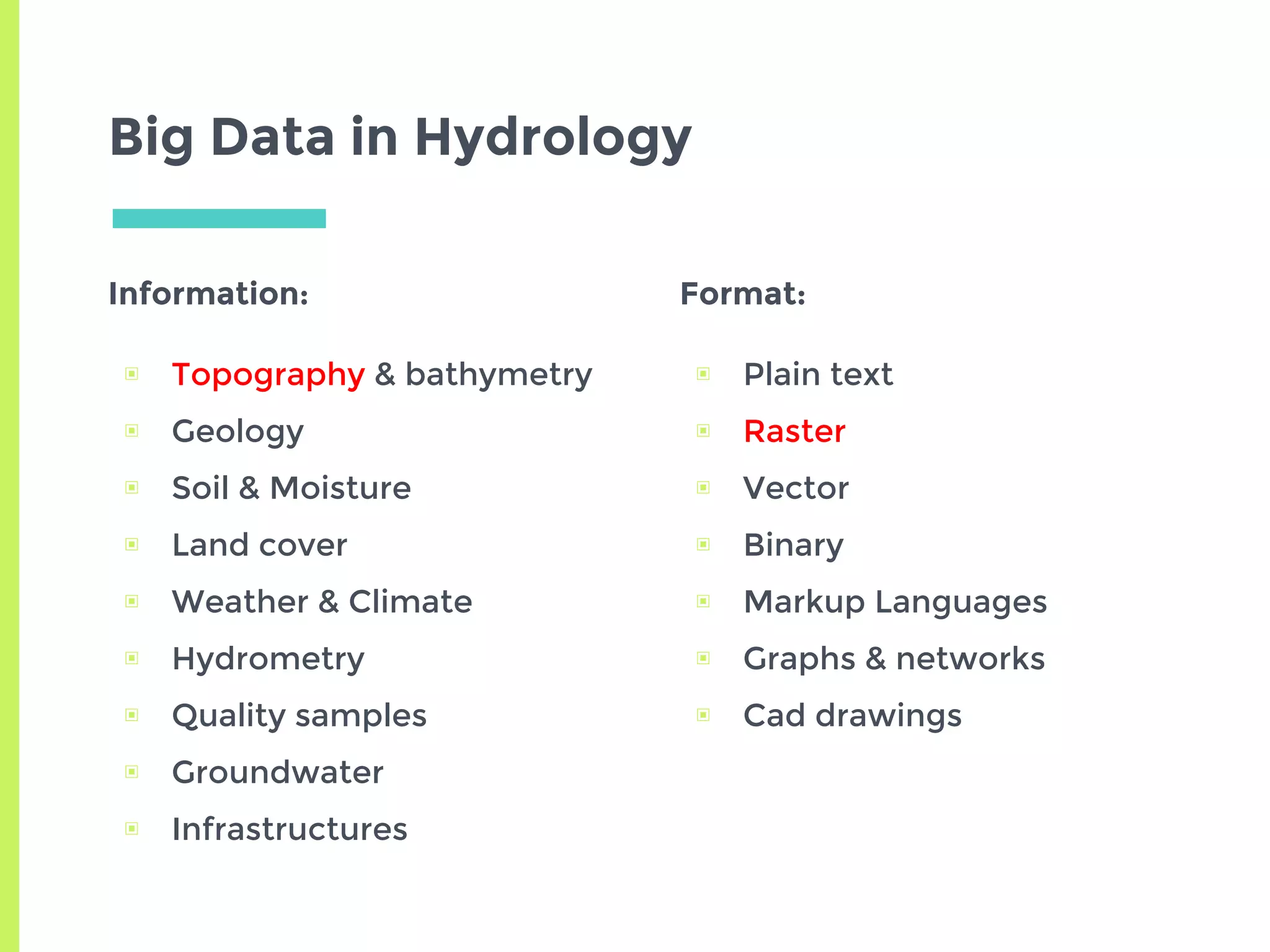 Big Data in Hydrology
Information:
▣ Topography & bathymetry
▣ Geology
▣ Soil & Moisture
▣ Land cover
▣ Weather & Climate
▣ Hydrometry
▣ Quality samples
▣ Groundwater
▣ Infrastructures
Format:
▣ Plain text
▣ Raster
▣ Vector
▣ Binary
▣ Markup Languages
▣ Graphs & networks
▣ Cad drawings
 