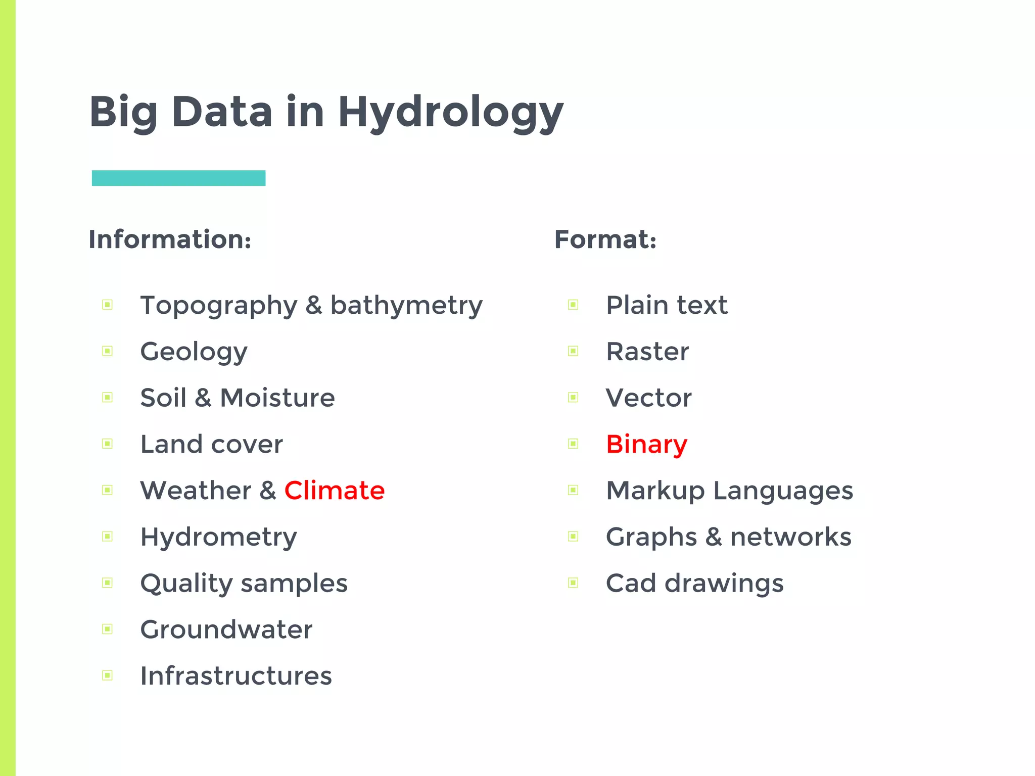 Big Data in Hydrology
Information:
▣ Topography & bathymetry
▣ Geology
▣ Soil & Moisture
▣ Land cover
▣ Weather & Climate
▣ Hydrometry
▣ Quality samples
▣ Groundwater
▣ Infrastructures
Format:
▣ Plain text
▣ Raster
▣ Vector
▣ Binary
▣ Markup Languages
▣ Graphs & networks
▣ Cad drawings
 