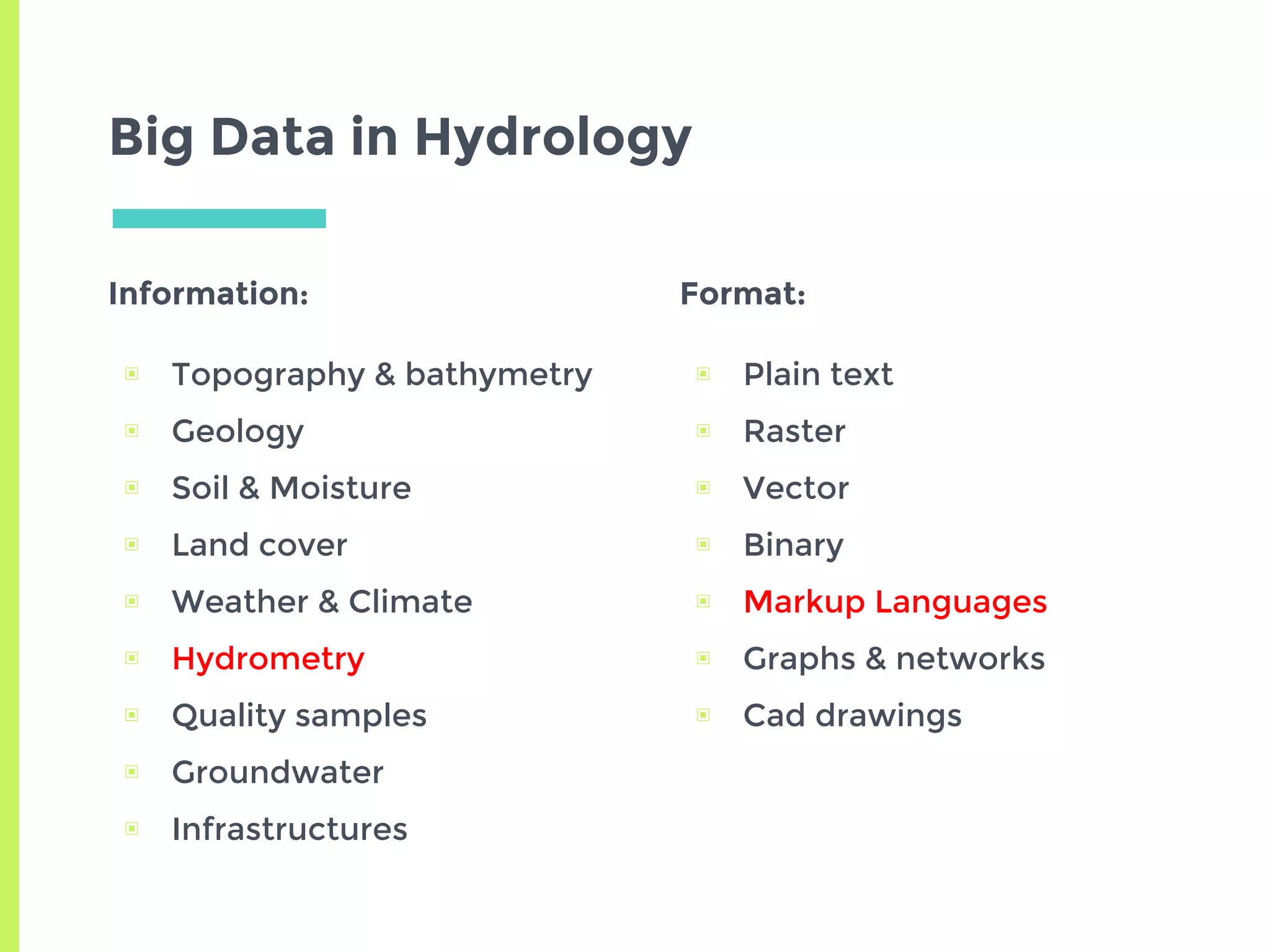 Big Data in Hydrology
Information:
▣ Topography & bathymetry
▣ Geology
▣ Soil & Moisture
▣ Land cover
▣ Weather & Climate
▣ Hydrometry
▣ Quality samples
▣ Groundwater
▣ Infrastructures
Format:
▣ Plain text
▣ Raster
▣ Vector
▣ Binary
▣ Markup Languages
▣ Graphs & networks
▣ Cad drawings
 