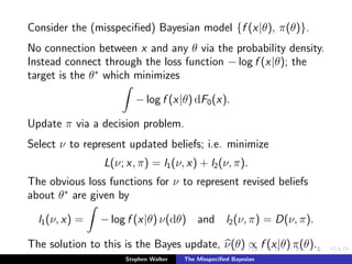 Consider the (misspeciﬁed) Bayesian model {f (x|θ), π(θ)}.
No connection between x and any θ via the probability density.
Instead connect through the loss function − log f (x|θ); the
target is the θ∗
which minimizes
− log f (x|θ) dF0(x).
Update π via a decision problem.
Select ν to represent updated beliefs; i.e. minimize
L(ν; x, π) = l1(ν, x) + l2(ν, π).
The obvious loss functions for ν to represent revised beliefs
about θ∗
are given by
l1(ν, x) = − log f (x|θ) ν(dθ) and l2(ν, π) = D(ν, π).
The solution to this is the Bayes update, ν(θ) ∝ f (x|θ) π(θ).
Stephen Walker The Misspeciﬁed Bayesian
 