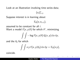 Look at an illustration involving time series data;
(xi )n
i=1.
Suppose interest is in learning about
E0(xi xi+1),
assumed to be constant for all i.
Want a model f (x, y|θ) for which θ∗
, minimizing
− log f (x, y|θ) f0(x, y) dx dy,
and the θ0 for which
x y f (x, y|θ0) dx dy = E0(x y),
coincide.
Stephen Walker The Misspeciﬁed Bayesian
 
