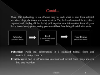 Contd...RSS Feeds: It is an XML document that contains some kind of content, such as summaries of new stories, current weather data, weblog posts, or images. It can also be used to exchange machine readable data such as numerical data sets. Many sites display a small icon in an orange button with the acronyms RSS, XML, ATOM or RDF (Resource Description Framework) to let you know a feed is available.
