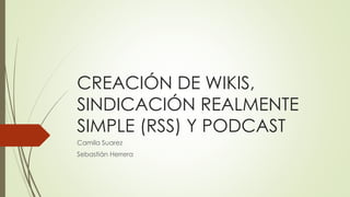 CREACIÓN DE WIKIS,
SINDICACIÓN REALMENTE
SIMPLE (RSS) Y PODCAST
Camila Suarez
Sebastián Herrera
 