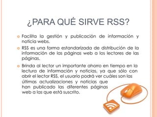 ¿PARA QUÉ SIRVE RSS?
 Facilita la gestión y publicación de información y
noticia webs.
 RSS es una forma estandarizada de distribución de la
información de las páginas web a los lectores de las
páginas.
 Brinda al lector un importante ahorro en tiempo en la
lectura de información y noticias, ya que sólo con
abrir el lector RSS, el usuario podrá ver cuáles son las
últimas actualizaciones y noticias que
han publicado las diferentes páginas
web a las que está suscrito.
 