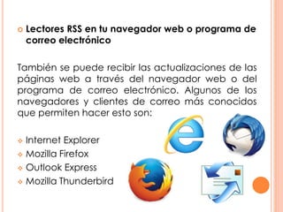  Lectores RSS en tu navegador web o programa de
correo electrónico
También se puede recibir las actualizaciones de las
páginas web a través del navegador web o del
programa de correo electrónico. Algunos de los
navegadores y clientes de correo más conocidos
que permiten hacer esto son:
 Internet Explorer
 Mozilla Firefox
 Outlook Express
 Mozilla Thunderbird
 