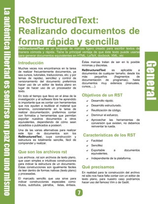 ReStructuredText:
Realizando documentos de
forma rápida y sencilla
ReStructuredText es un lenguaje de marcas ligero creado para escribir textos de
manera cómoda y rápida. Tiene la principal ventaja de que éste texto puede usarse
para generar documentos equivalentes en HTML, LaTeX, docbook, XML, etc

                                                   Éstas marcas tratan de ser en lo posible
Introducción                                       mínimas y discretas.
Muchas veces nos encontramos en la tarea
                                                   ReStructuredText     es     aplicable     a
de realizar frecuentemente documentos, ya
                                                   documentos de cualquier tamaño, desde los
sea cursos, tutoriales, traducciones, etc; y por
                                                   más        pequeños    (fragmentos      de
temas de rapidez, sencillez y control de
                                                   documentación     de  programas),     hasta
versionamiento del documento preferimos
                                                   documentos muy extensos (manuales,
hacer uso de un editor de textos plano en
                                                   cursos,....).
lugar de hacer uso de un procesador de
texto.
                                                   Objetivos de un RST
En todo el tiempo que llevo en el área de la
investigación y el software libre he aprendido            Desarrollo rápido.
                                                      ✔
lo importante que es contar con herramientas
                                                          Desarrollo estructurado.
que nos ayuden a reutilizar el material que           ✔
tenemos, concretamente en la tarea de                     Reutilización de código.
                                                      ✔
realizar documentación, preferimos contar
                                                          Disminuir el esfuerzo.
con formatos y herramientas que permitan              ✔
exportar nuestros documentos a otros                      Aprovechar las herramientas de
                                                      ✔
equivalentes, dependiendo de cómo sean                    conversión que existen, no debemos
accedidos o publicados a posteori.                        reinventar la rueda.
Una de las varias alternativas para realizar
este tipo de documentos son los
                                                   Características de los RST
ReStructuredText, cuya construcción y
estructura es totalmente sencilla, fácil de               Facilidad
                                                      ✔
comprender y realizar.
                                                          Sencillez
                                                      ✔

                                                          Exportable           a     documentos
                                                      ✔
Que son los archivos rst                                  equivalentes.
Los archivos .rst son archivos de texto plano,            Independiente de la plataforma.
                                                      ✔
que usan simples e intuitivas construcciones
para indicar la estructura de un documento.
                                                   Qué precisamos
Éstas construcciones son igualmente fáciles
de leer dentro de formas nativas (texto plano)
                                                   En realidad para la construcción del archivo
y procesadas.
                                                   rst sólo nos hace falta contar con un editor de
El marcado sencillo que usa sirve para             texto plano, para nuestro caso podríamos
indicar construcciones especiales como:            hacer uso del famoso Vim o de Gedit.
títulos, subtítulos, párrafos, listas, énfasis.
 