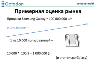 Примерная оценка рынка
octodon.mobi
Продажи Samsung Galaxy ~ 100 000 000 шт.
и они растут
1 из 10 000 пользователей –
10 000 * 100 $ = 1 000 000 $
(и это только Galaxy)
 