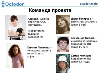 Команда проекта
Octodon
Алексей Лысенко –
директор ООО
«Октодон»,
изобретатель,
ведущий
разработчик
Евгения Панасова –
менеджер проекта
(опыт 5 лет),
к.ф.н.
Дарья Бакирова -
системный аналитик
(опыт 5 лет)
Александр Цидаев –
инженер электроник,
Разработчик ПО
(опыт 15 лет)
Семён Котляров –
Разработчик ПО
(опыт 3,5 года)
octodon.mobi
 
