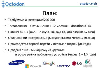 План:
• Требуемые инвестиции €200 000
• Тестирование - Оптимизация (1-2 месяца) – Доработка ПО
• Патентование (USA) – получение ещё одного патента (месяц)
• Облачное финансирование (Kickstarter.com) (через 3 месяца)
• Производство первой партии и первые продажи (до года)
• Продажа лицензии одному из крупных
игроков рынка мобильных устройств (через 1 – 1,5 года)
octodon.mobi
 